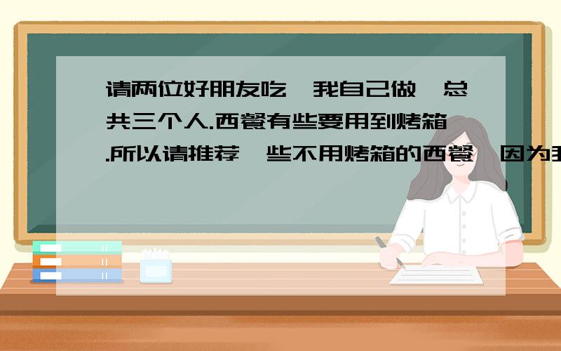 请两位好朋友吃,我自己做,总共三个人.西餐有些要用到烤箱.所以请推荐一些不用烤箱的西餐,因为我家没有烤箱.两道前菜三道主