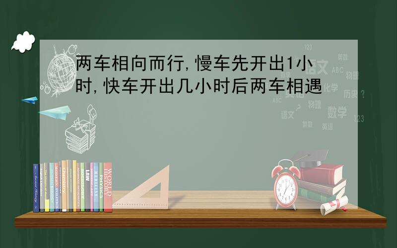 两车相向而行,慢车先开出1小时,快车开出几小时后两车相遇