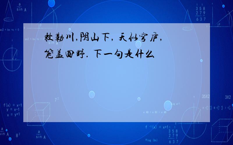 敕勒川,阴山下, 天似穹庐,笼盖四野. 下一句是什么