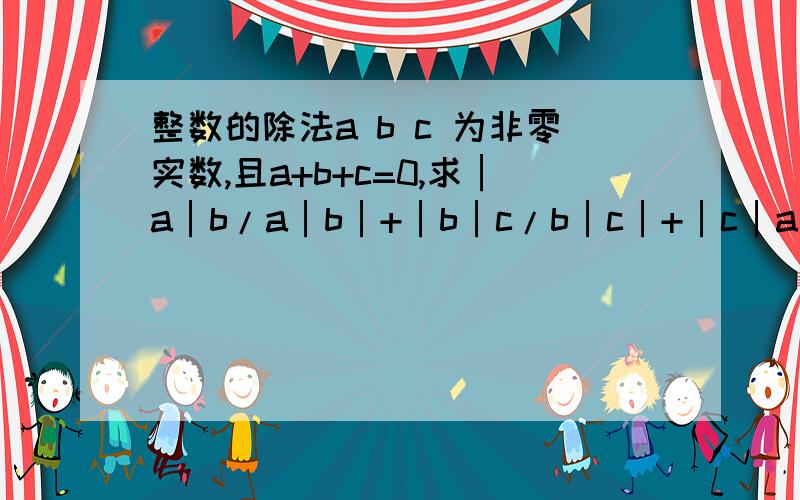 整数的除法a b c 为非零实数,且a+b+c=0,求│a│b/a│b│+│b│c/b│c│+│c│a/c│a│的值││