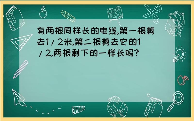 有两根同样长的电线,第一根剪去1/2米,第二根剪去它的1/2,两根剩下的一样长吗?