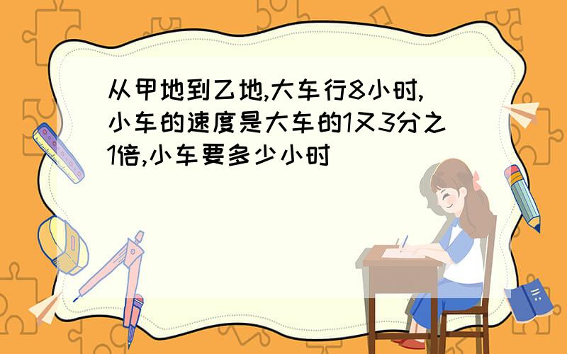 从甲地到乙地,大车行8小时,小车的速度是大车的1又3分之1倍,小车要多少小时