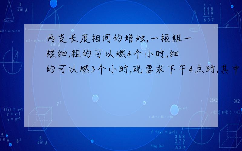 两支长度相同的蜡烛,一根粗一根细,粗的可以燃4个小时,细的可以燃3个小时,现要求下午4点时,其中一只蜡