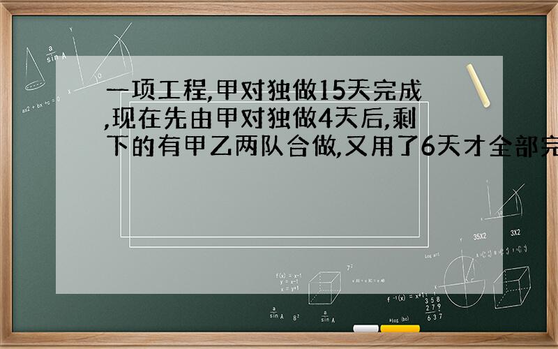 一项工程,甲对独做15天完成,现在先由甲对独做4天后,剩下的有甲乙两队合做,又用了6天才全部完成,乙对独做