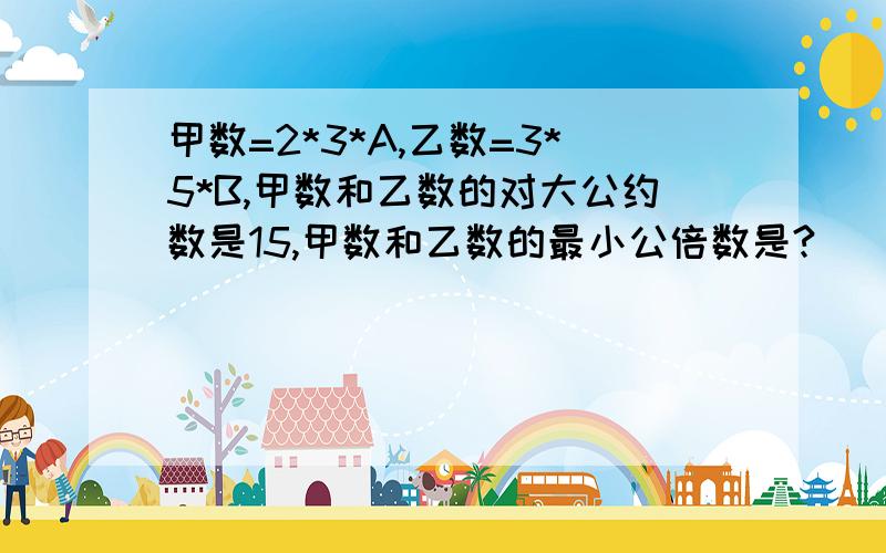 甲数=2*3*A,乙数=3*5*B,甲数和乙数的对大公约数是15,甲数和乙数的最小公倍数是?