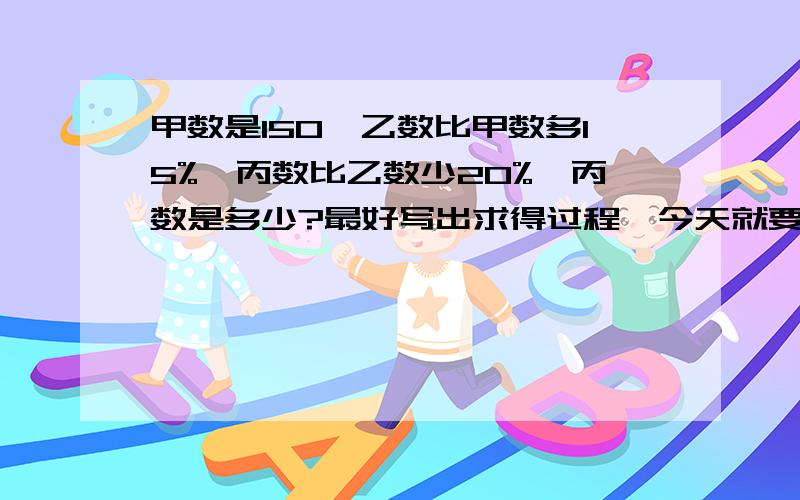 甲数是150,乙数比甲数多15%,丙数比乙数少20%,丙数是多少?最好写出求得过程,今天就要,