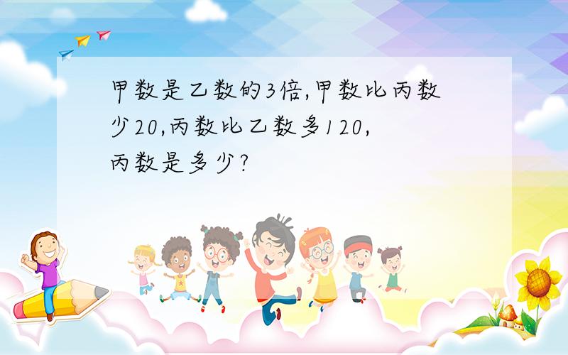 甲数是乙数的3倍,甲数比丙数少20,丙数比乙数多120,丙数是多少?