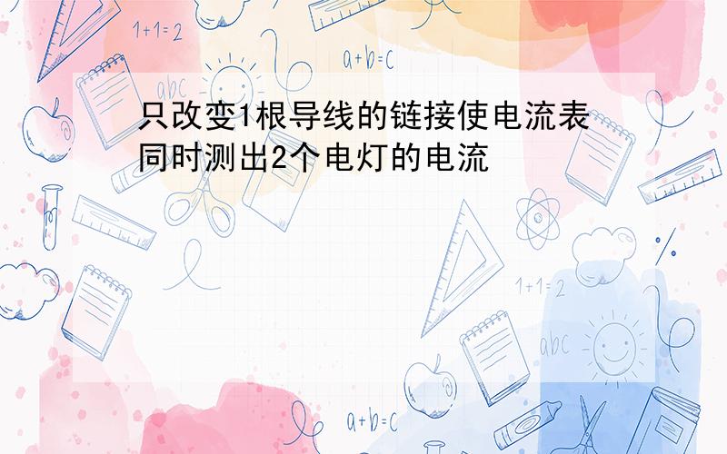 只改变1根导线的链接使电流表同时测出2个电灯的电流