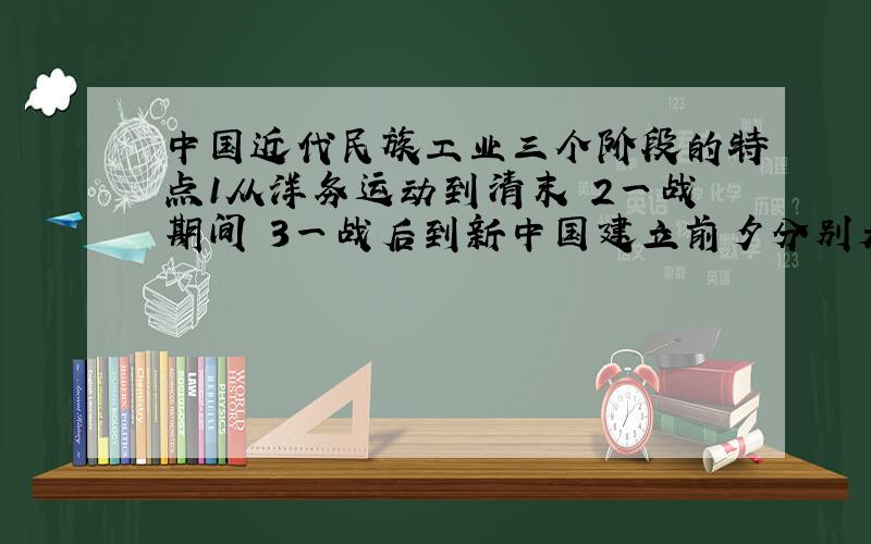 中国近代民族工业三个阶段的特点1从洋务运动到清末 2一战期间 3一战后到新中国建立前夕分别是什么