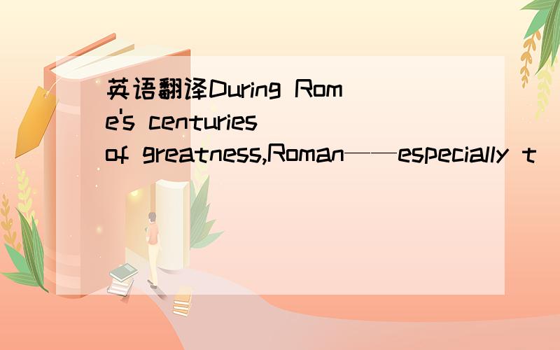 英语翻译During Rome's centuries of greatness,Roman——especially t