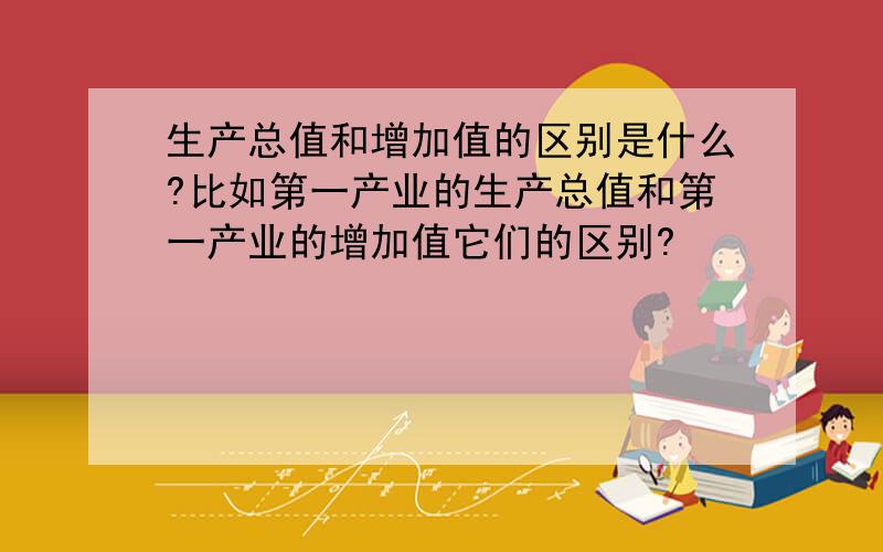 生产总值和增加值的区别是什么?比如第一产业的生产总值和第一产业的增加值它们的区别?