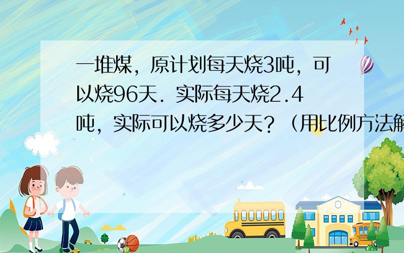 一堆煤，原计划每天烧3吨，可以烧96天．实际每天烧2.4吨，实际可以烧多少天？（用比例方法解答）