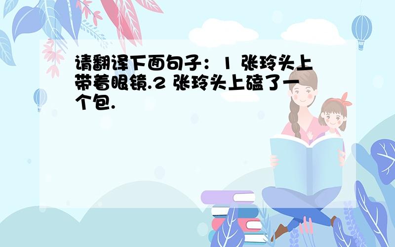 请翻译下面句子：1 张玲头上带着眼镜.2 张玲头上磕了一个包.