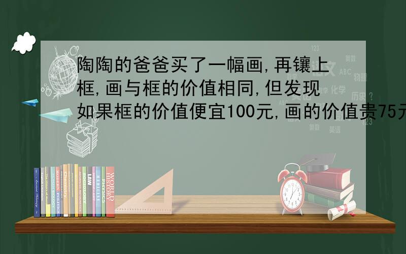 陶陶的爸爸买了一幅画,再镶上框,画与框的价值相同,但发现如果框的价值便宜100元,画的价值贵75元,那么