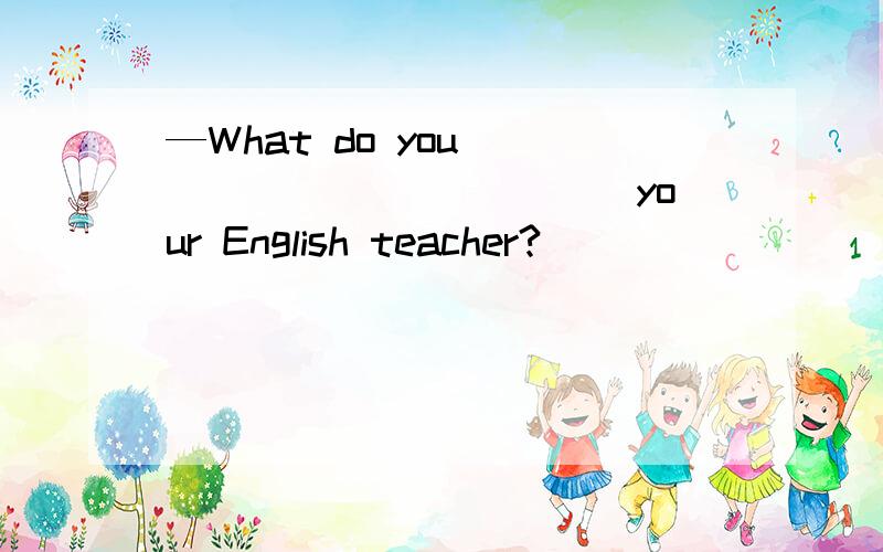 —What do you ____________ your English teacher?