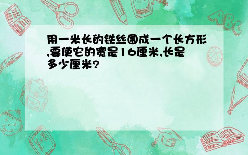 用一米长的铁丝围成一个长方形,要使它的宽是16厘米,长是多少厘米?