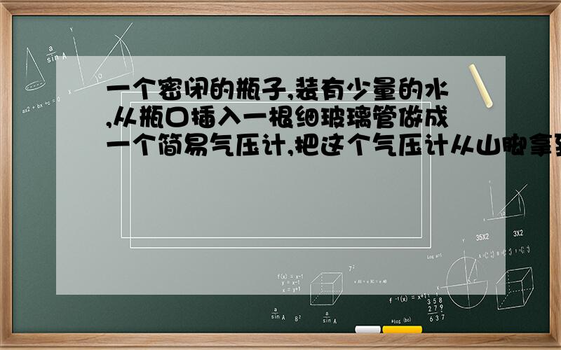 一个密闭的瓶子,装有少量的水,从瓶口插入一根细玻璃管做成一个简易气压计,把这个气压计从山脚拿到山顶