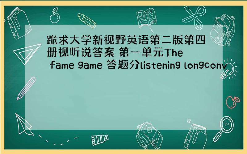 跪求大学新视野英语第二版第四册视听说答案 第一单元The fame game 答题分listening longconv