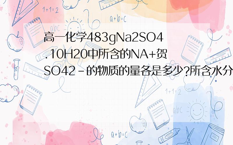 高一化学483gNa2SO4.10H20中所含的NA+贺SO42-的物质的量各是多少?所含水分子的数目是多少?