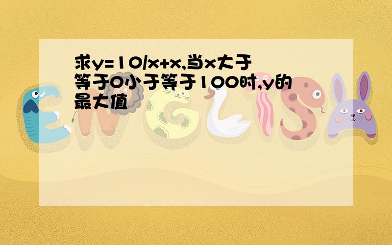 求y=10/x+x,当x大于等于0小于等于100时,y的最大值