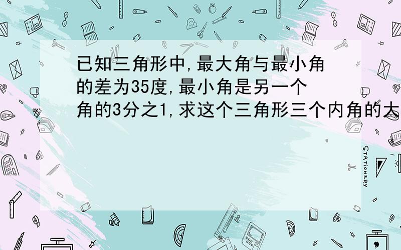 已知三角形中,最大角与最小角的差为35度,最小角是另一个角的3分之1,求这个三角形三个内角的大小.