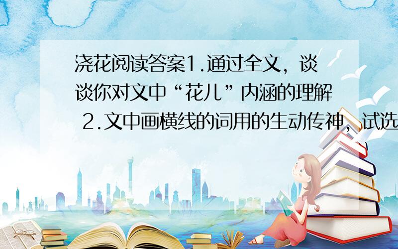 浇花阅读答案1.通过全文，谈谈你对文中“花儿”内涵的理解 2.文中画横线的词用的生动传神，试选两处加以赏析。（荡，端详，