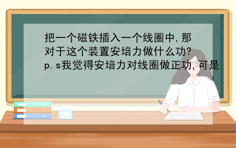 把一个磁铁插入一个线圈中,那对于这个装置安培力做什么功?p.s我觉得安培力对线圈做正功,可是