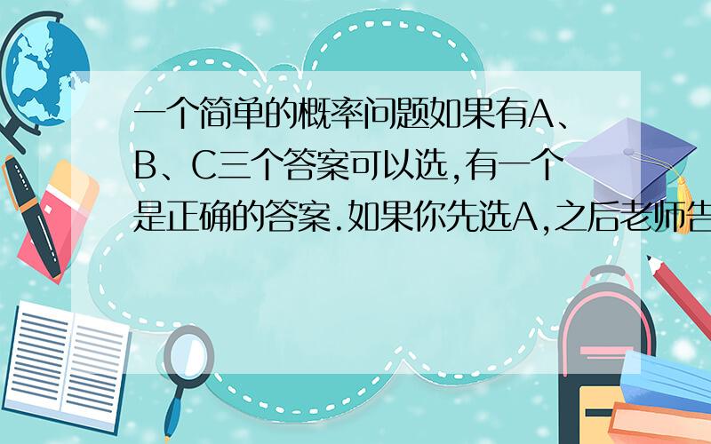 一个简单的概率问题如果有A、B、C三个答案可以选,有一个是正确的答案.如果你先选A,之后老师告诉你C答案肯定错误,现在你