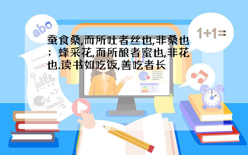 蚕食桑,而所吐者丝也,非桑也；蜂采花,而所酿者蜜也,非花也.读书如吃饭,善吃者长