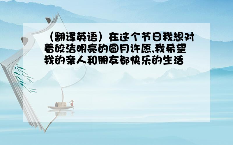 （翻译英语）在这个节日我想对着皎洁明亮的圆月许愿,我希望我的亲人和朋友都快乐的生活