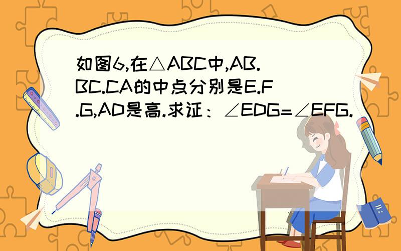 如图6,在△ABC中,AB.BC.CA的中点分别是E.F.G,AD是高.求证：∠EDG=∠EFG.