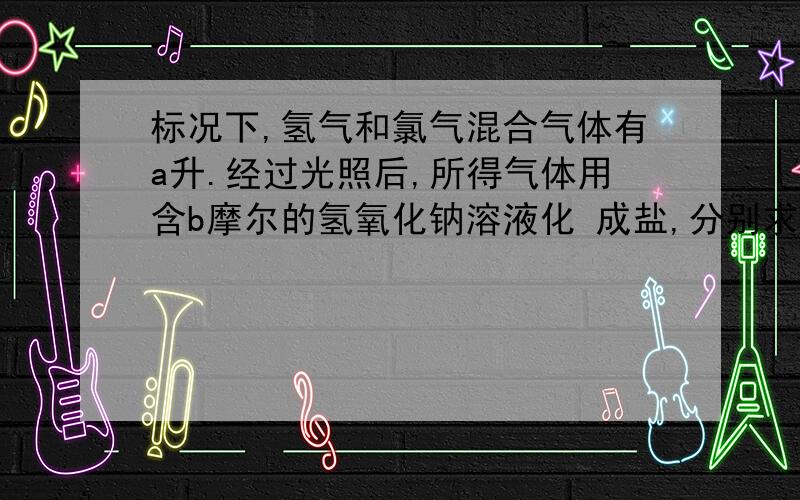 标况下,氢气和氯气混合气体有a升.经过光照后,所得气体用含b摩尔的氢氧化钠溶液化 成盐,分别求a,