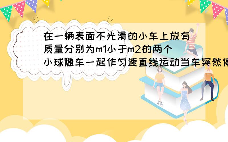 在一辆表面不光滑的小车上放有质量分别为m1小于m2的两个小球随车一起作匀速直线运动当车突然停止运动则