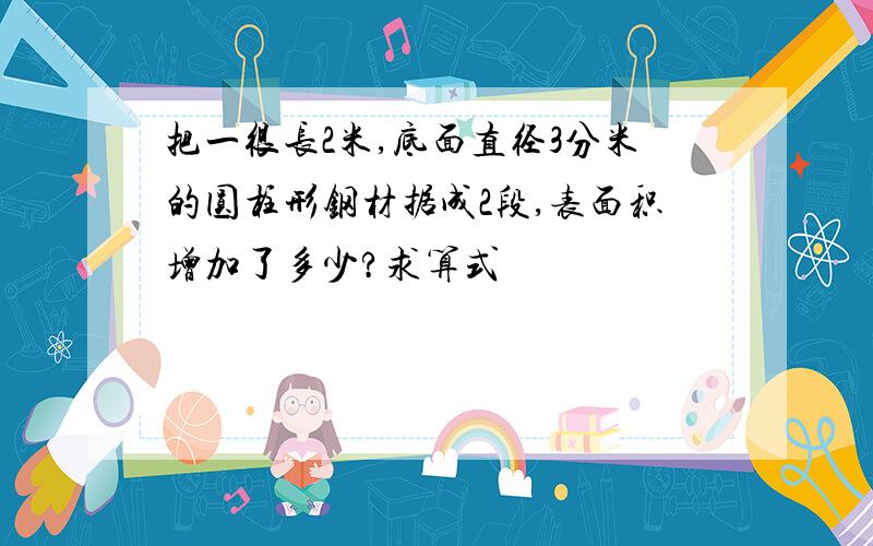 把一很长2米,底面直径3分米的圆柱形钢材据成2段,表面积增加了多少?求算式