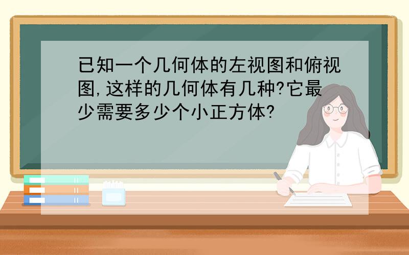 已知一个几何体的左视图和俯视图,这样的几何体有几种?它最少需要多少个小正方体?