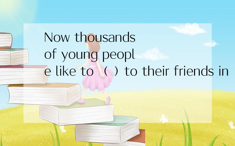 Now thousands of young people like to （ ）to their friends in