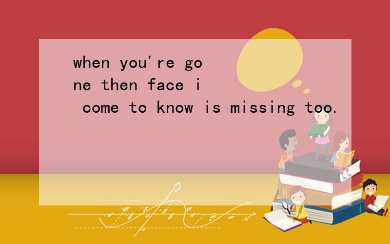 when you're gone then face i come to know is missing too.