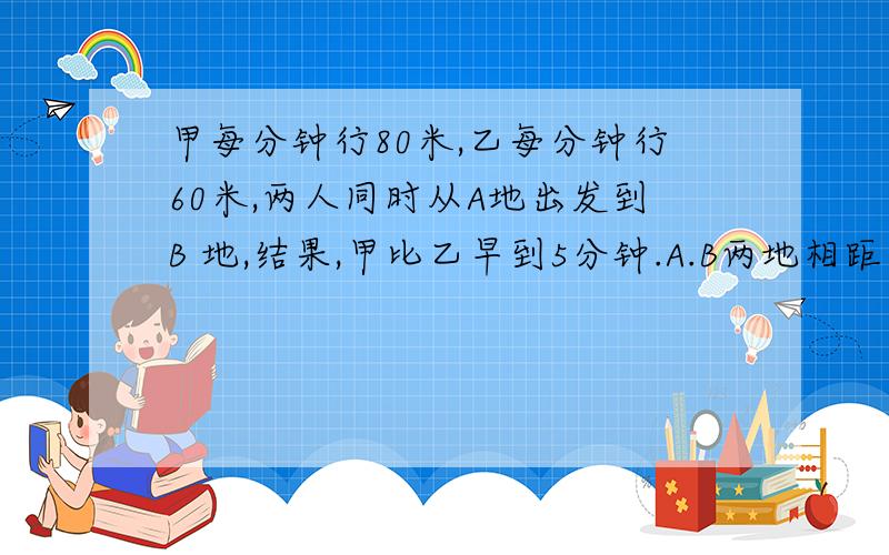 甲每分钟行80米,乙每分钟行60米,两人同时从A地出发到B 地,结果,甲比乙早到5分钟.A.B两地相距多少米?