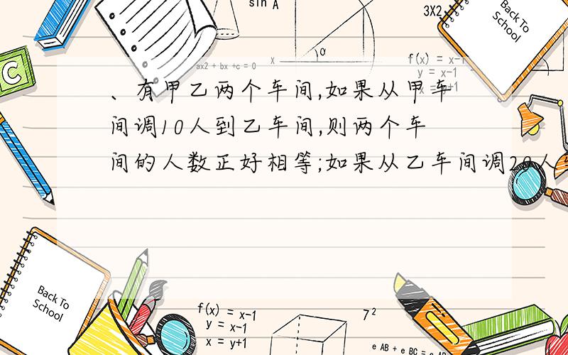 、有甲乙两个车间,如果从甲车间调10人到乙车间,则两个车间的人数正好相等;如果从乙车间调20人到甲车间,则