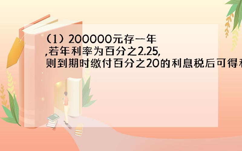 (1) 200000元存一年,若年利率为百分之2.25,则到期时缴付百分之20的利息税后可得利息 元.