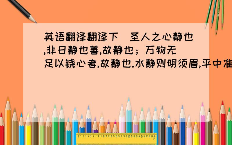 英语翻译翻译下＂圣人之心静也,非日静也善,故静也；万物无足以铙心者,故静也.水静则明须眉,平中准,大匠取法焉.水静犹明,