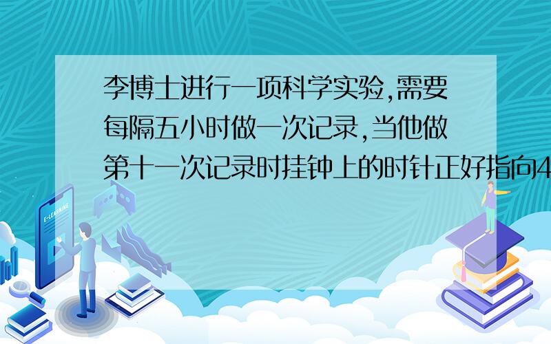 李博士进行一项科学实验,需要每隔五小时做一次记录,当他做第十一次记录时挂钟上的时针正好指向4,你知道李博士第一次做记录时