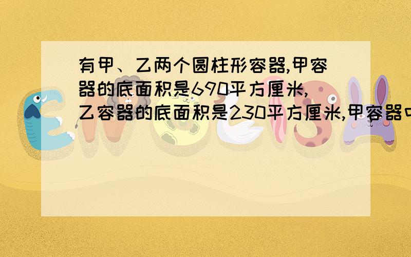 有甲、乙两个圆柱形容器,甲容器的底面积是690平方厘米,乙容器的底面积是230平方厘米,甲容器中的水深36厘米,现将其中