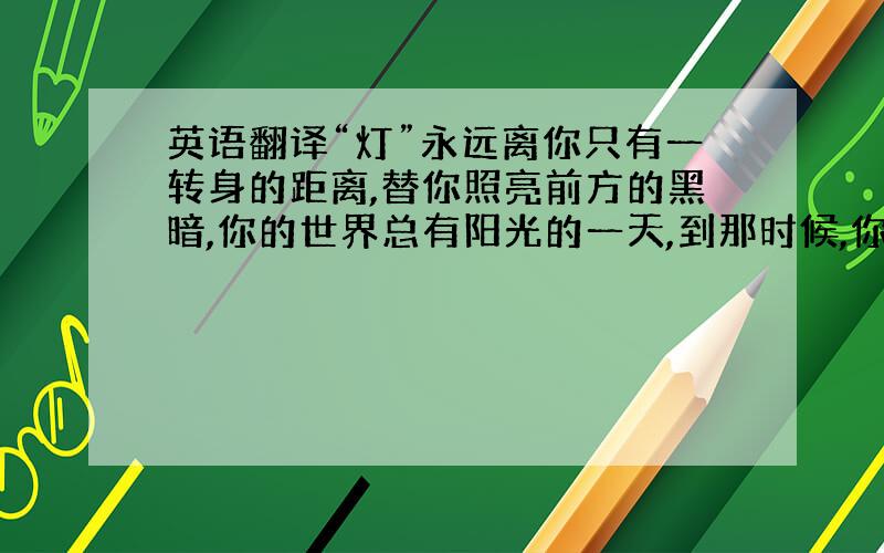 英语翻译“灯”永远离你只有一转身的距离,替你照亮前方的黑暗,你的世界总有阳光的一天,到那时候,你还需要“灯”吗?也尝试着