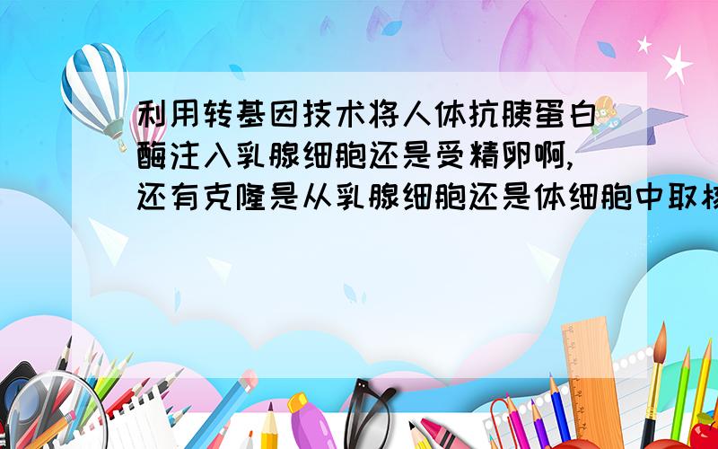 利用转基因技术将人体抗胰蛋白酶注入乳腺细胞还是受精卵啊,还有克隆是从乳腺细胞还是体细胞中取核