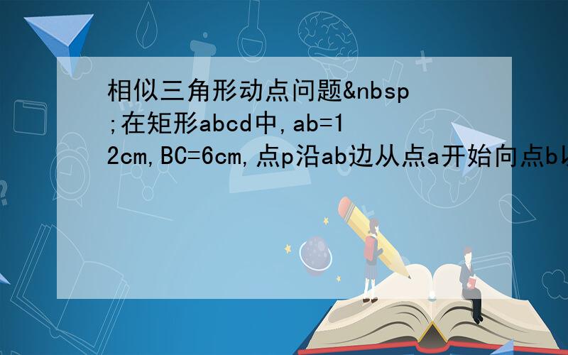 相似三角形动点问题 在矩形abcd中,ab=12cm,BC=6cm,点p沿ab边从点a开始向点b以2cm/s的