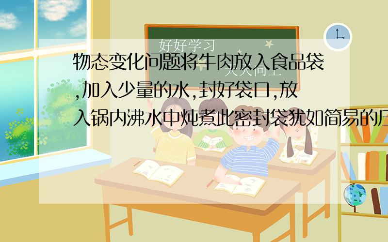 物态变化问题将牛肉放入食品袋,加入少量的水,封好袋口,放入锅内沸水中炖煮此密封袋犹如简易的压力锅,可使牛肉很快煮烂,这种