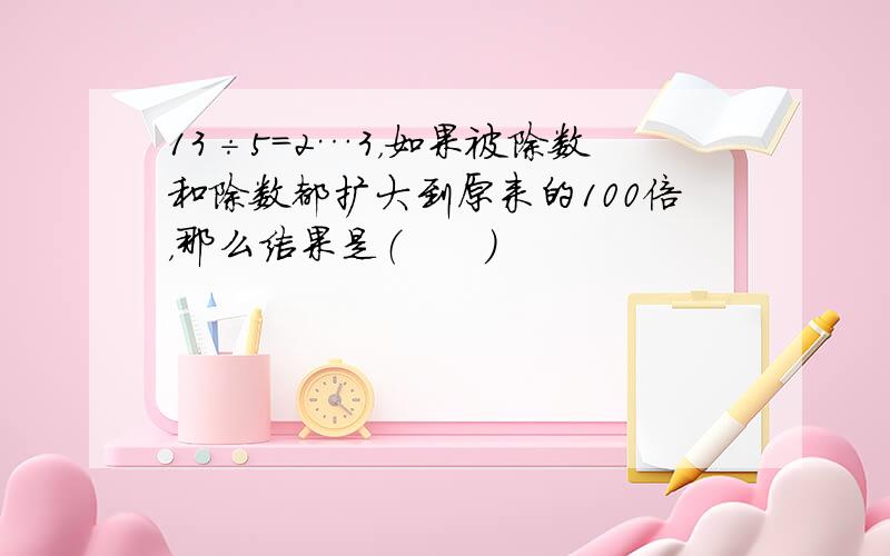 13÷5=2…3，如果被除数和除数都扩大到原来的100倍，那么结果是（　　）