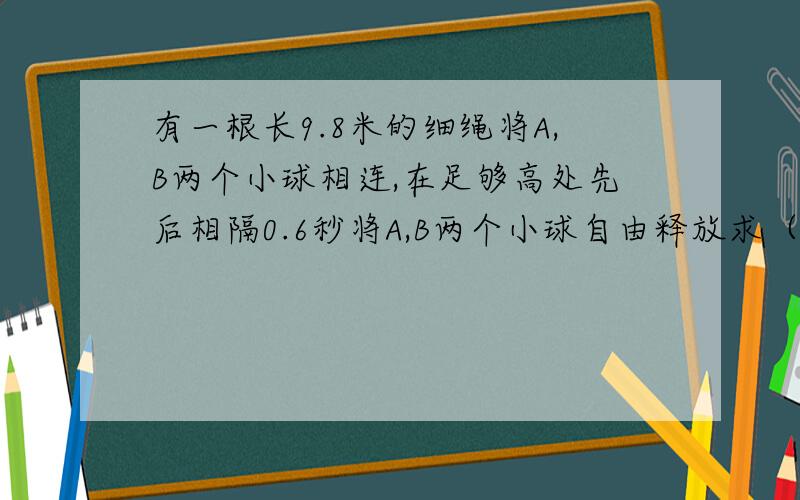 有一根长9.8米的细绳将A,B两个小球相连,在足够高处先后相隔0.6秒将A,B两个小球自由释放求（G取9.8)