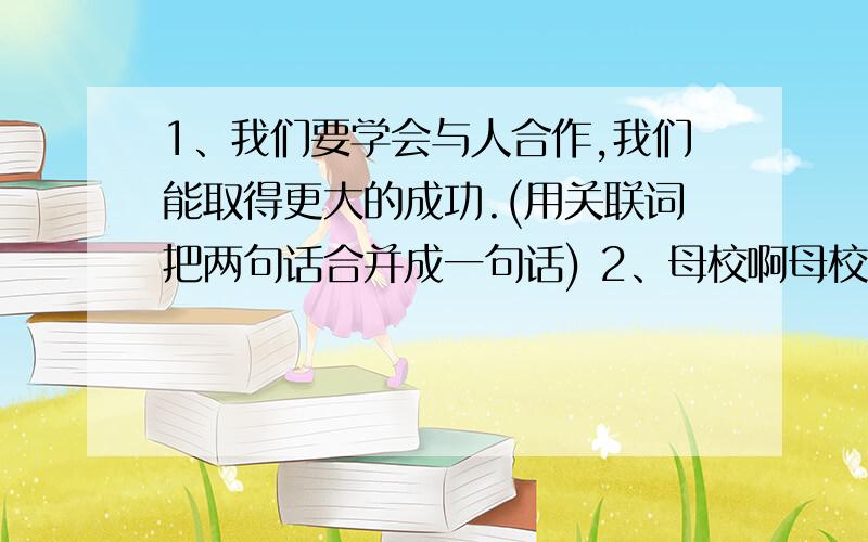 1、我们要学会与人合作,我们能取得更大的成功.(用关联词把两句话合并成一句话) 2、母校啊母校,这些都是您给予我们的精神